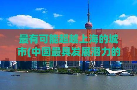 最有可能超越上海的城市(中国最具发展潜力的城市预测：或成未来超越上海的热门之选)