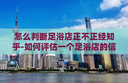怎么判断足浴店正不正经知乎-如何评估一个足浴店的信誉？