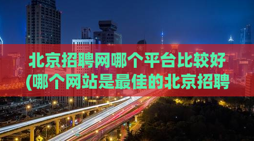 北京招聘网哪个平台比较好(哪个网站是最佳的北京招聘平台)