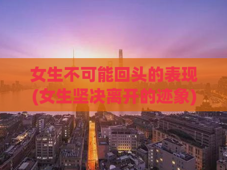 女生不可能回头的表现(女生坚决离开的迹象)