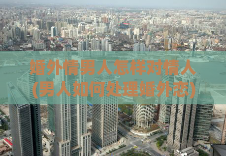 婚外情男人怎样对情人(男人如何处理婚外恋)