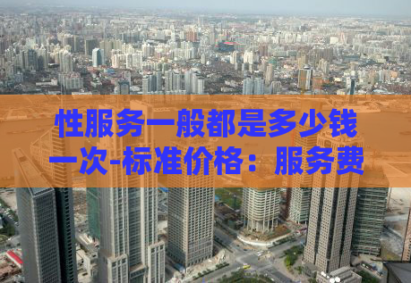 性服务一般都是多少钱一次-标准价格：服务费用介绍及价格策略