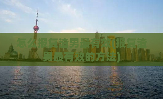 怎么报复渣男最有效(报复渣男最有效的方法)