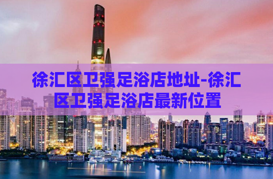 徐汇区卫强足浴店地址-徐汇区卫强足浴店最新位置