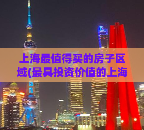 上海最值得买的房子区域(最具投资价值的上海房产区域推荐)
