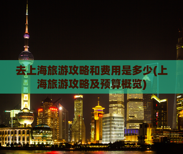 去上海旅游攻略和费用是多少(上海旅游攻略及预算概览)