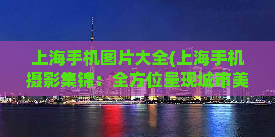 上海手机图片大全(上海手机摄影集锦：全方位呈现城市美景)