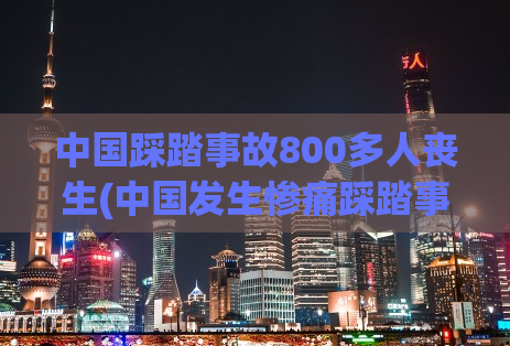 中国踩踏事故800多人丧生(中国发生惨痛踩踏事故，800多人丧生)