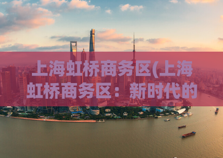 上海虹桥商务区(上海虹桥商务区：新时代的商贸中心)