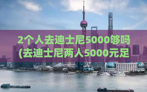 2个人去迪士尼5000够吗(去迪士尼两人5000元足矣，省心省钱又开心)