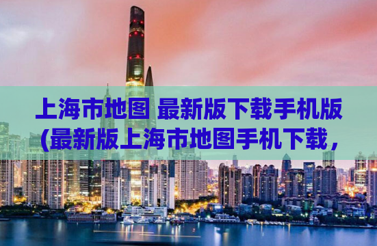 上海市地图 最新版下载手机版(最新版上海市地图手机下载，方便实用)