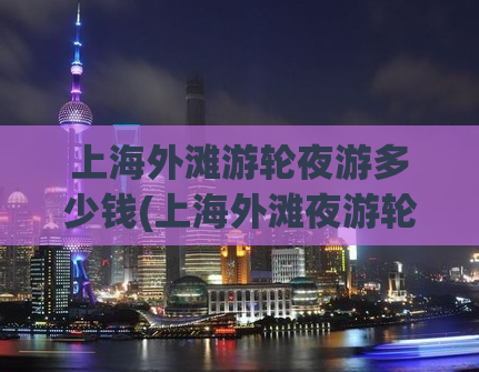 上海外滩游轮夜游多少钱(上海外滩夜游轮费用，有了这个价格你就可以畅游浦江啦！)